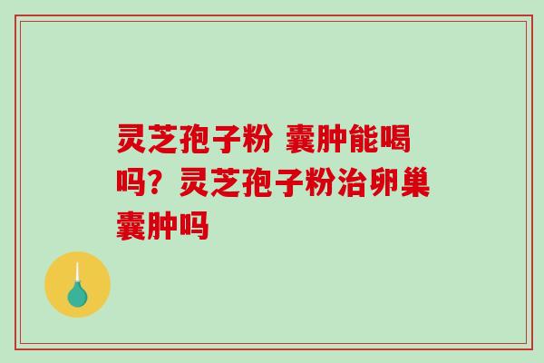 灵芝孢子粉 囊肿能喝吗？灵芝孢子粉卵巢囊肿吗