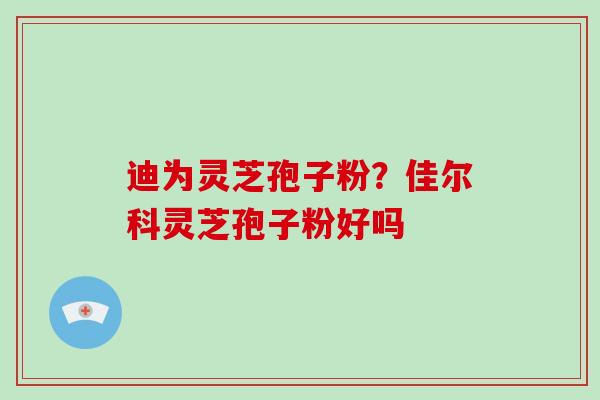 迪为灵芝孢子粉？佳尔科灵芝孢子粉好吗
