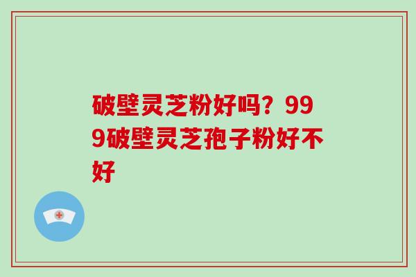 破壁灵芝粉好吗？999破壁灵芝孢子粉好不好