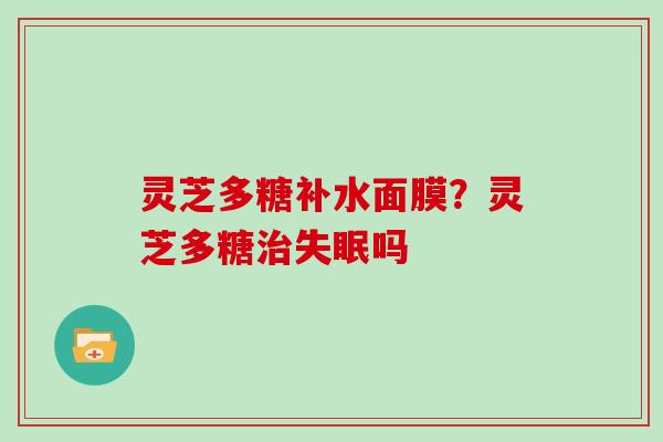 灵芝多糖补水面膜?灵芝多糖吗 灵芝多糖补水面膜?灵芝多糖吗