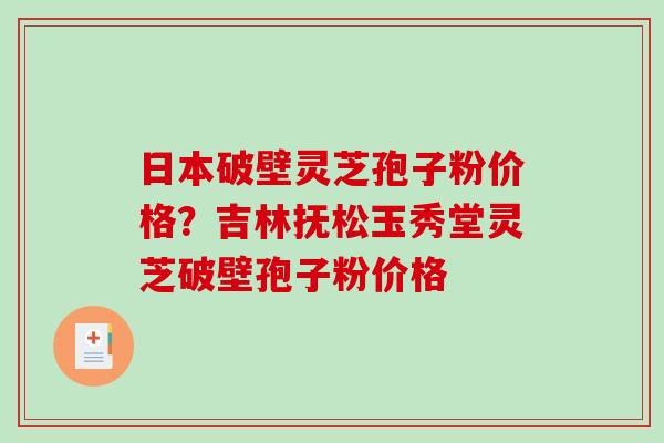 日本破壁灵芝孢子粉价格？吉林抚松玉秀堂灵芝破壁孢子粉价格