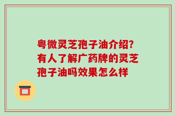 粤微灵芝孢子油介绍？有人了解广药牌的灵芝孢子油吗效果怎么样