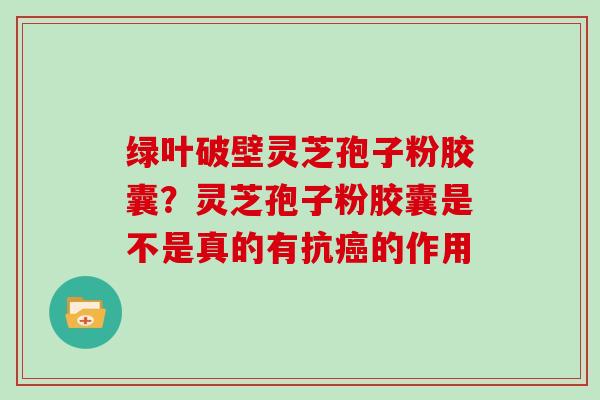 绿叶破壁灵芝孢子粉胶囊？灵芝孢子粉胶囊是不是真的有抗癌的作用