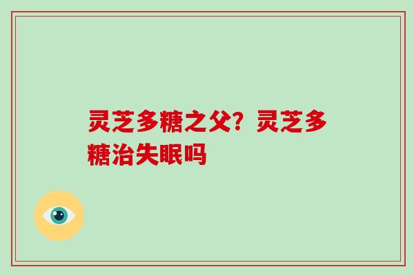 灵芝多糖之父？灵芝多糖治失眠吗