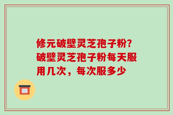 修元破壁灵芝孢子粉？破壁灵芝孢子粉每天服用几次，每次服多少