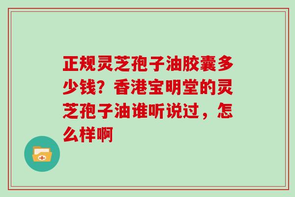 正规灵芝孢子油胶囊多少钱？香港宝明堂的灵芝孢子油谁听说过，怎么样啊