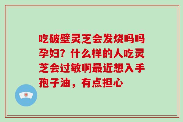 吃破壁灵芝会发烧吗吗孕妇?什么样的人吃灵芝会啊近想入手孢子油,有点担心 吃破壁灵芝会发烧吗吗孕妇?什么样的人吃灵芝会啊近想入手孢子油,有点担心