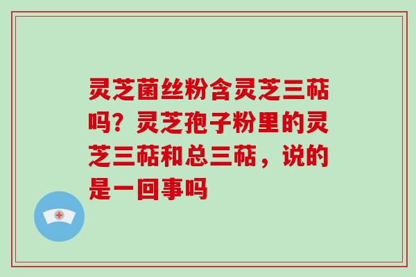灵芝菌丝粉含灵芝三萜吗？灵芝孢子粉里的灵芝三萜和总三萜，说的是一回事吗