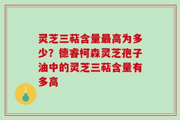 灵芝三萜含量高为多少?德睿柯森灵芝孢子油中的灵芝三萜含量有多高 灵芝三萜含量高为多少?德睿柯森灵芝孢子油中的灵芝三萜含量有多高