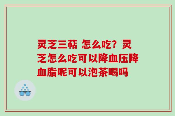 灵芝三萜 怎么吃？灵芝怎么吃可以降降呢可以泡茶喝吗