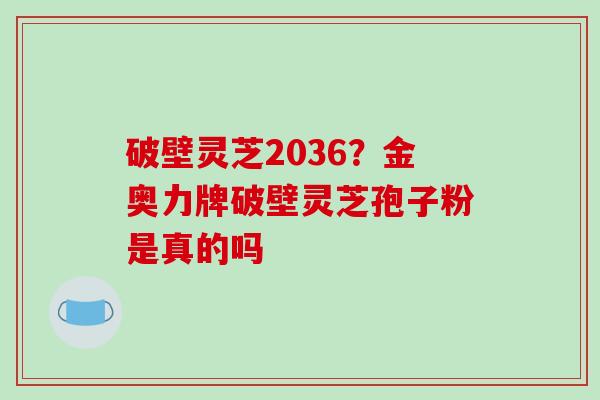 破壁灵芝2036?金奥力牌破壁灵芝孢子粉是真的吗 破壁灵芝2036?金奥力牌破壁灵芝孢子粉是真的吗