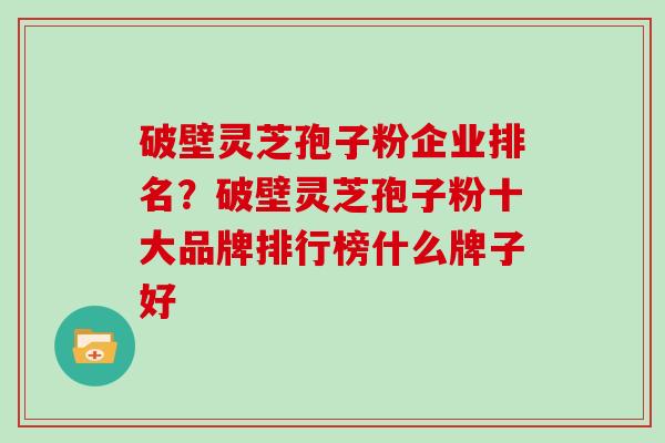 破壁灵芝孢子粉企业排名？破壁灵芝孢子粉十大品牌排行榜什么牌子好