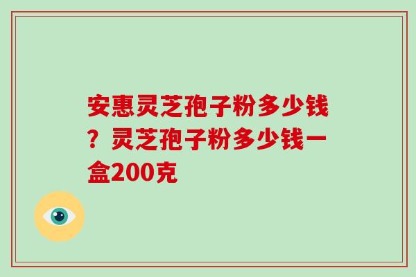 安惠灵芝孢子粉多少钱？灵芝孢子粉多少钱一盒200克