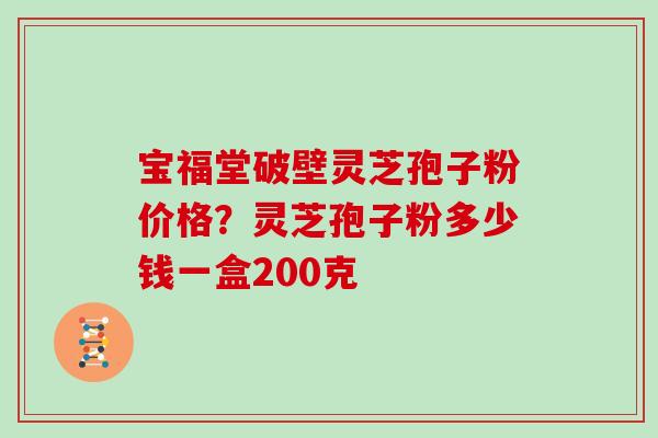 宝福堂破壁灵芝孢子粉价格?灵芝孢子粉多少钱一盒200克 宝福堂破壁灵芝孢子粉价格?灵芝孢子粉多少钱一盒200克