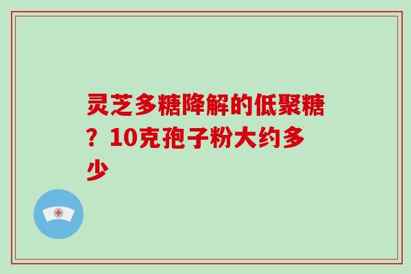 灵芝多糖降解的低聚糖?10克孢子粉大约多少 灵芝多糖降解的低聚糖?10克孢子粉大约多少