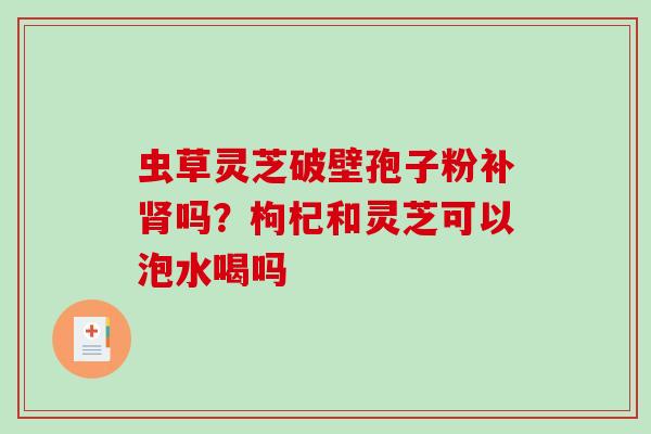 虫草灵芝破壁孢子粉补吗?枸杞和灵芝可以泡水喝吗 虫草灵芝破壁孢子粉补吗?枸杞和灵芝可以泡水喝吗