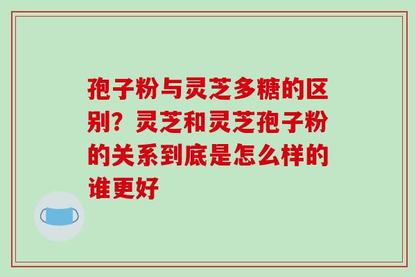 孢子粉与灵芝多糖的区别？灵芝和灵芝孢子粉的关系到底是怎么样的谁更好