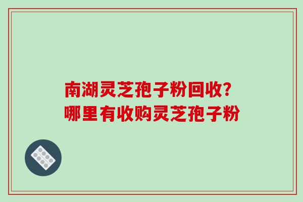 南湖灵芝孢子粉回收？哪里有收购灵芝孢子粉