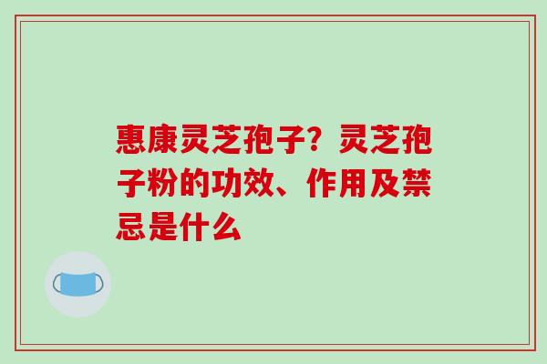 惠康灵芝孢子?灵芝孢子粉的功效、作用及禁忌是什么 惠康灵芝孢子?灵芝孢子粉的功效、作用及禁忌是什么