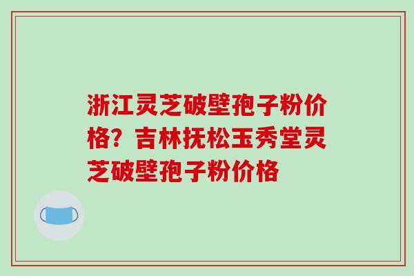 浙江灵芝破壁孢子粉价格？吉林抚松玉秀堂灵芝破壁孢子粉价格