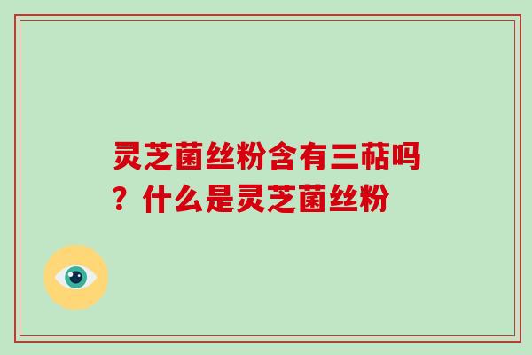 灵芝菌丝粉含有三萜吗？什么是灵芝菌丝粉