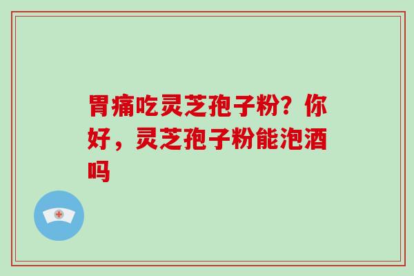 胃痛吃灵芝孢子粉？你好，灵芝孢子粉能泡酒吗