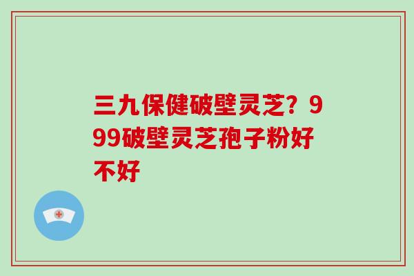 三九保健破壁灵芝？999破壁灵芝孢子粉好不好