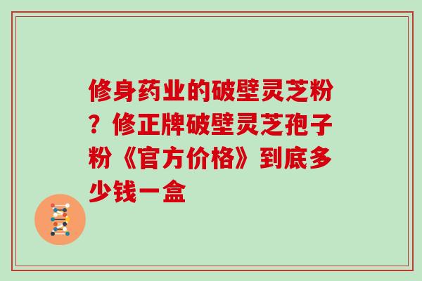 修身药业的破壁灵芝粉?修正牌破壁灵芝孢子粉《官方价格》到底多少钱一盒 修身药业的破壁灵芝粉?修正牌破壁灵芝孢子粉《官方价格》到底多少钱一盒