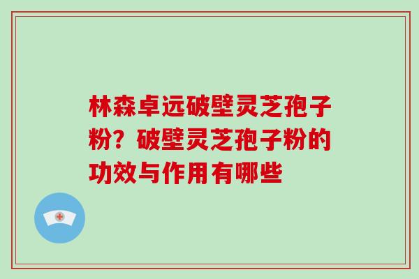 林森卓远破壁灵芝孢子粉?破壁灵芝孢子粉的功效与作用有哪些 林森卓远破壁灵芝孢子粉?破壁灵芝孢子粉的功效与作用有哪些