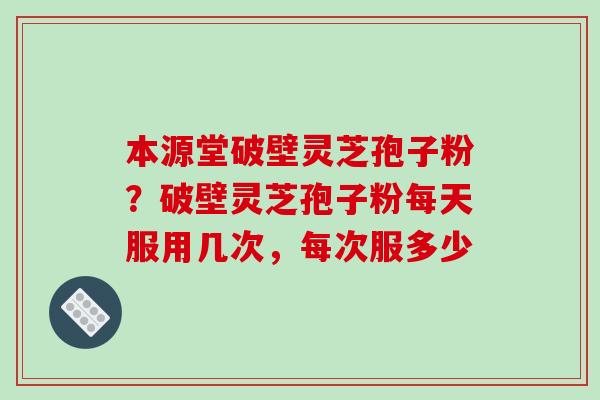 本源堂破壁灵芝孢子粉？破壁灵芝孢子粉每天服用几次，每次服多少