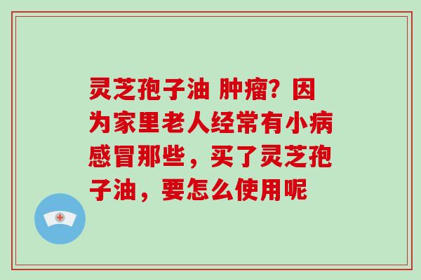 灵芝孢子油 ?因为家里老人经常有小那些,买了灵芝孢子油,要怎么使用呢 灵芝孢子油 ?因为家里老人经常有小那些,买了灵芝孢子油,要怎么使用呢