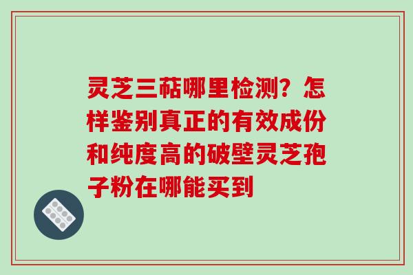 灵芝三萜哪里检测？怎样鉴别真正的有效成份和纯度高的破壁灵芝孢子粉在哪能买到