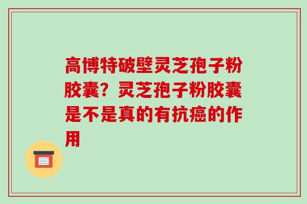 高博特破壁灵芝孢子粉胶囊？灵芝孢子粉胶囊是不是真的有抗癌的作用