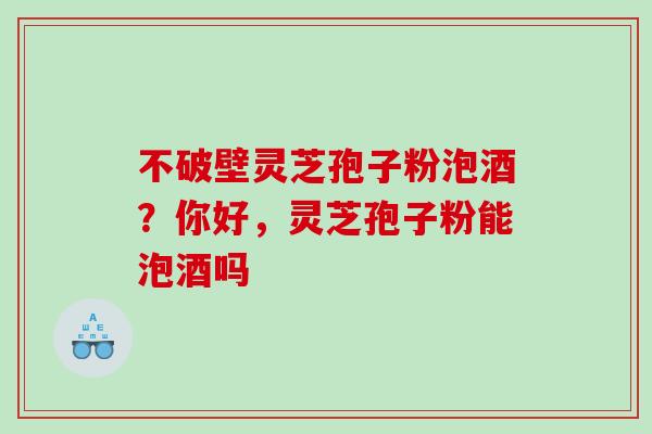 不破壁灵芝孢子粉泡酒？你好，灵芝孢子粉能泡酒吗