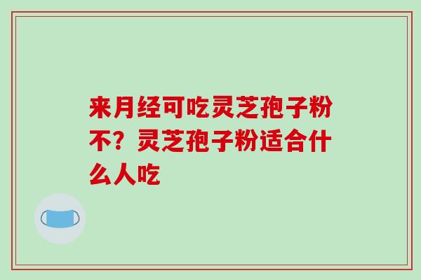 来月经可吃灵芝孢子粉不？灵芝孢子粉适合什么人吃