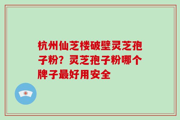 杭州仙芝楼破壁灵芝孢子粉？灵芝孢子粉哪个牌子好用安全