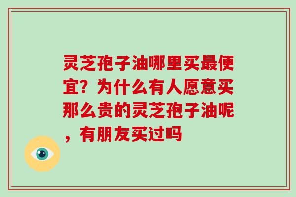 灵芝孢子油哪里买便宜?为什么有人愿意买那么贵的灵芝孢子油呢,有朋友买过吗 灵芝孢子油哪里买便宜?为什么有人愿意买那么贵的灵芝孢子油呢,有朋友买过吗