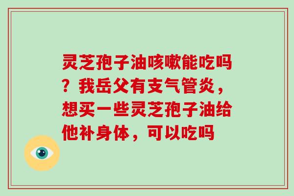 灵芝孢子油能吃吗?我岳父有,想买一些灵芝孢子油给他补身体,可以吃吗 灵芝孢子油能吃吗?我岳父有,想买一些灵芝孢子油给他补身体,可以吃吗