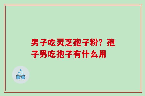 男子吃灵芝孢子粉?孢子男吃孢子有什么用 男子吃灵芝孢子粉?孢子男吃孢子有什么用
