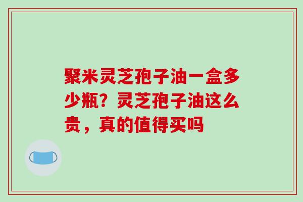 聚米灵芝孢子油一盒多少瓶?灵芝孢子油这么贵,真的值得买吗 聚米灵芝孢子油一盒多少瓶?灵芝孢子油这么贵,真的值得买吗