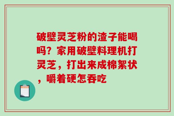 破壁灵芝粉的渣子能喝吗？家用破壁料理机打灵芝，打出来成棉絮状，嚼着硬怎吞吃