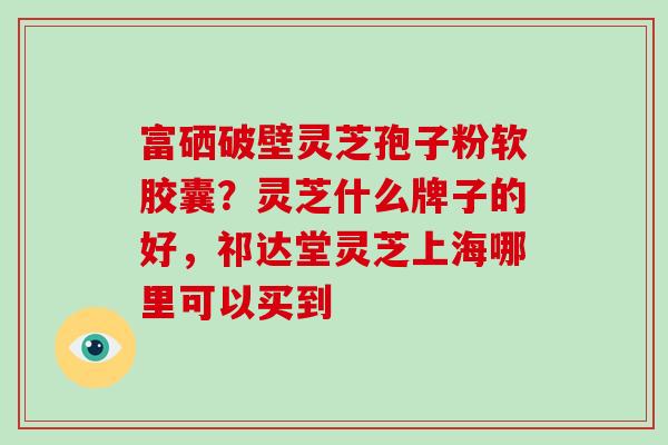 富硒破壁灵芝孢子粉软胶囊？灵芝什么牌子的好，祁达堂灵芝上海哪里可以买到