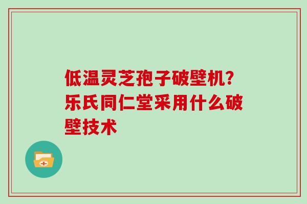 低温灵芝孢子破壁机?乐氏同仁堂采用什么破壁技术 低温灵芝孢子破壁机?乐氏同仁堂采用什么破壁技术