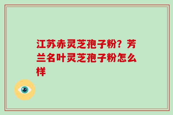 江苏赤灵芝孢子粉？芳兰名叶灵芝孢子粉怎么样