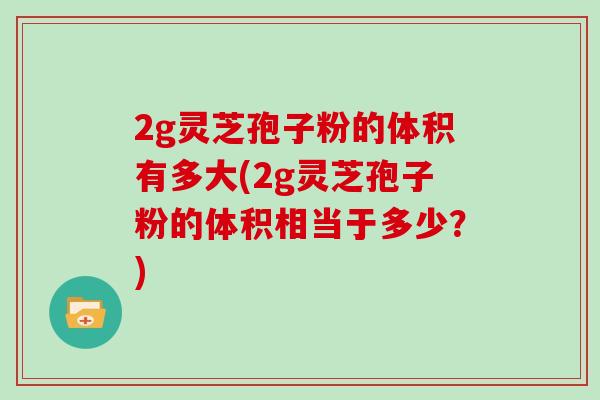 2g灵芝孢子粉的体积有多大(2g灵芝孢子粉的体积相当于多少？)