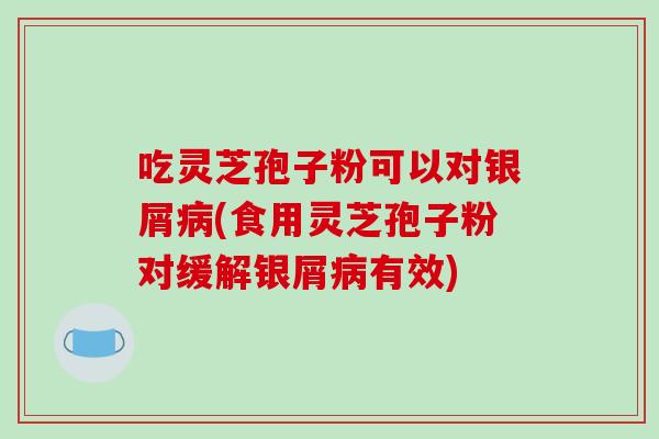 吃灵芝孢子粉可以对银屑(食用灵芝孢子粉对缓解银屑有效)