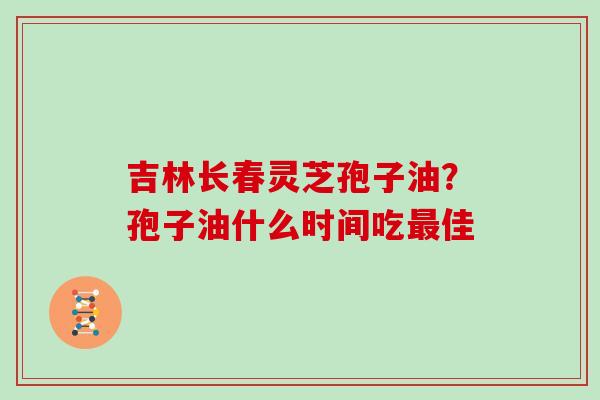 吉林长春灵芝孢子油?孢子油什么时间吃佳 吉林长春灵芝孢子油?孢子油什么时间吃佳