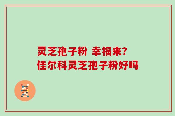 灵芝孢子粉 幸福来？佳尔科灵芝孢子粉好吗