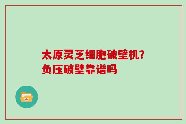 太原灵芝细胞破壁机?负压破壁靠谱吗 太原灵芝细胞破壁机?负压破壁靠谱吗