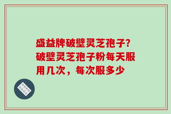 盛益牌破壁灵芝孢子?破壁灵芝孢子粉每天服用几次,每次服多少 盛益牌破壁灵芝孢子?破壁灵芝孢子粉每天服用几次,每次服多少